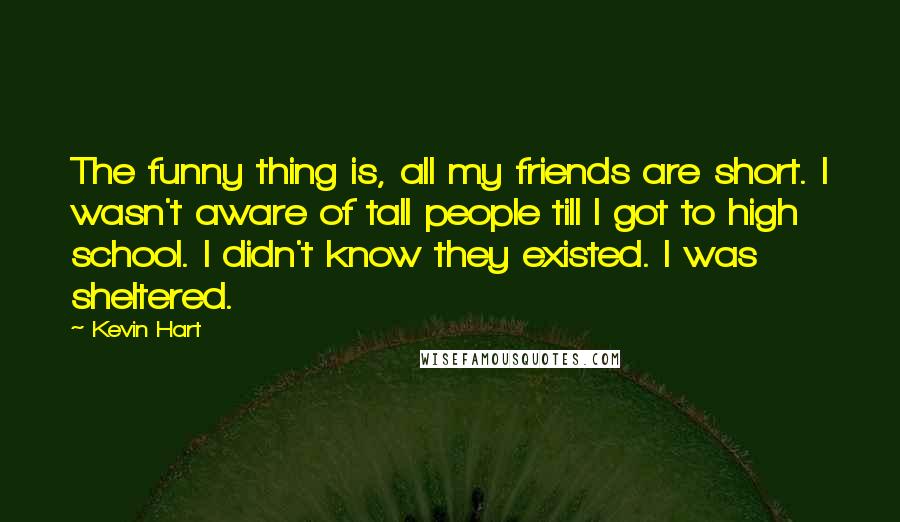 Kevin Hart Quotes: The funny thing is, all my friends are short. I wasn't aware of tall people till I got to high school. I didn't know they existed. I was sheltered.