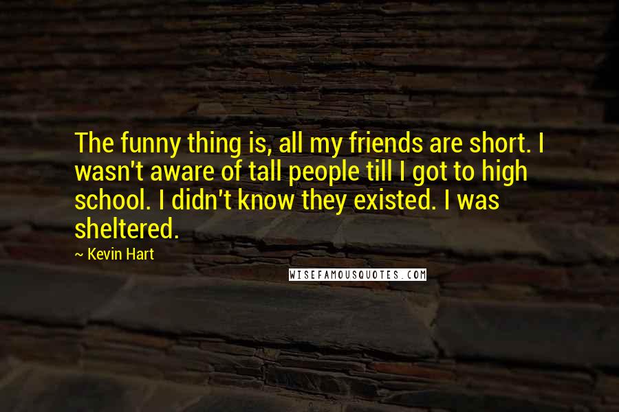 Kevin Hart Quotes: The funny thing is, all my friends are short. I wasn't aware of tall people till I got to high school. I didn't know they existed. I was sheltered.