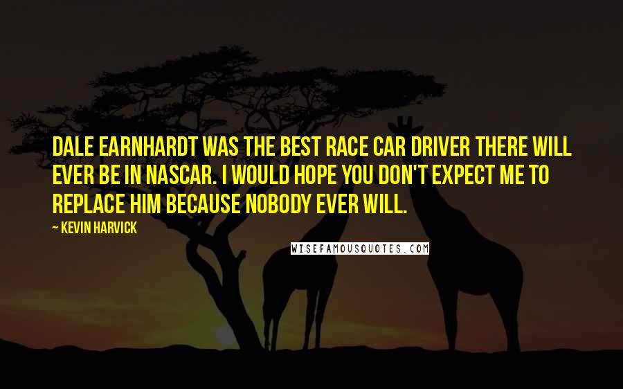 Kevin Harvick Quotes: Dale Earnhardt was the best race car driver there will ever be in NASCAR. I would hope you don't expect me to replace him because nobody ever will.