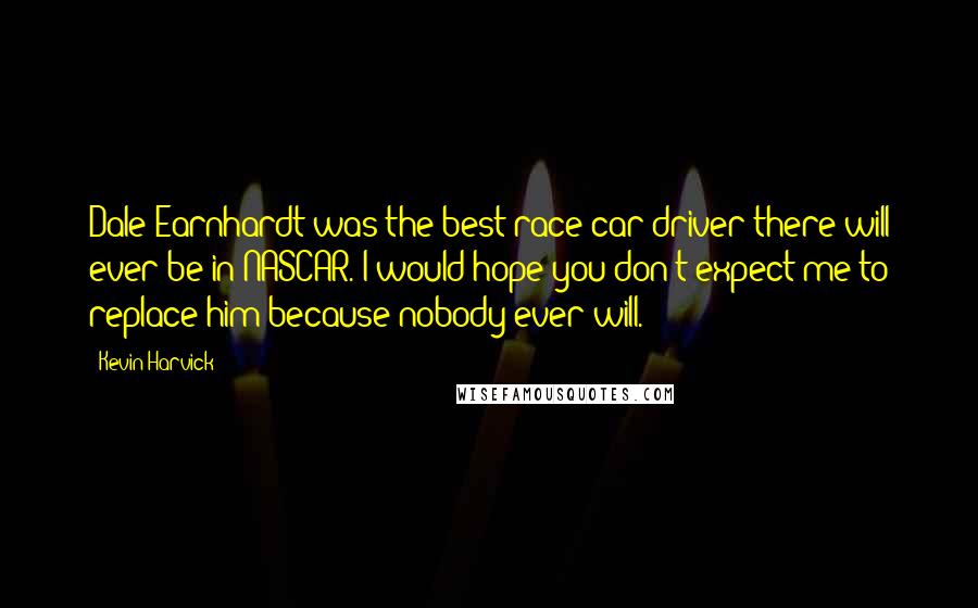 Kevin Harvick Quotes: Dale Earnhardt was the best race car driver there will ever be in NASCAR. I would hope you don't expect me to replace him because nobody ever will.