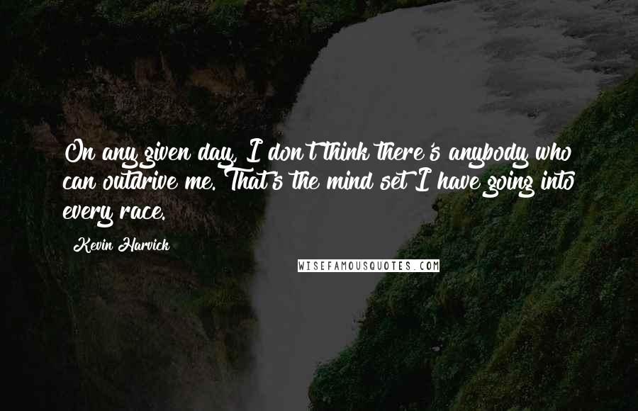 Kevin Harvick Quotes: On any given day, I don't think there's anybody who can outdrive me. That's the mind set I have going into every race.