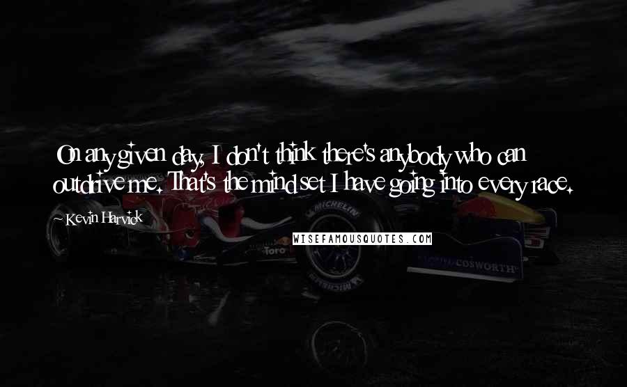 Kevin Harvick Quotes: On any given day, I don't think there's anybody who can outdrive me. That's the mind set I have going into every race.