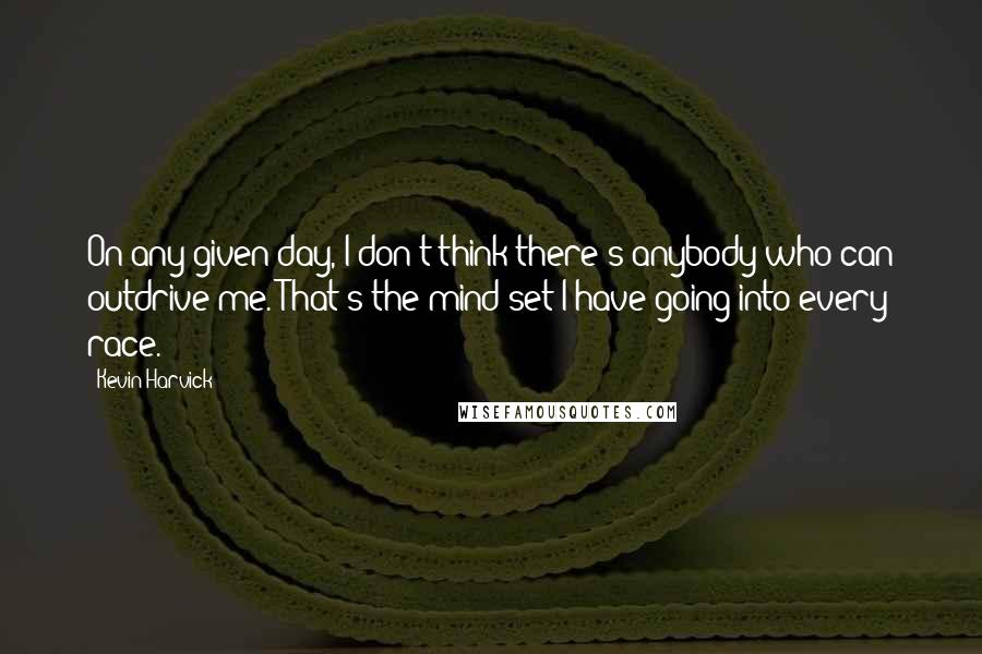 Kevin Harvick Quotes: On any given day, I don't think there's anybody who can outdrive me. That's the mind set I have going into every race.