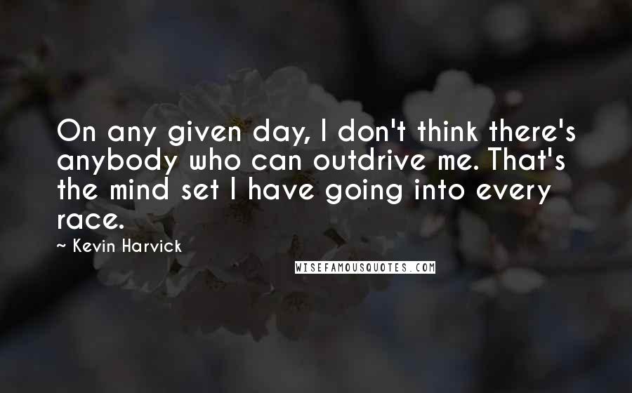 Kevin Harvick Quotes: On any given day, I don't think there's anybody who can outdrive me. That's the mind set I have going into every race.