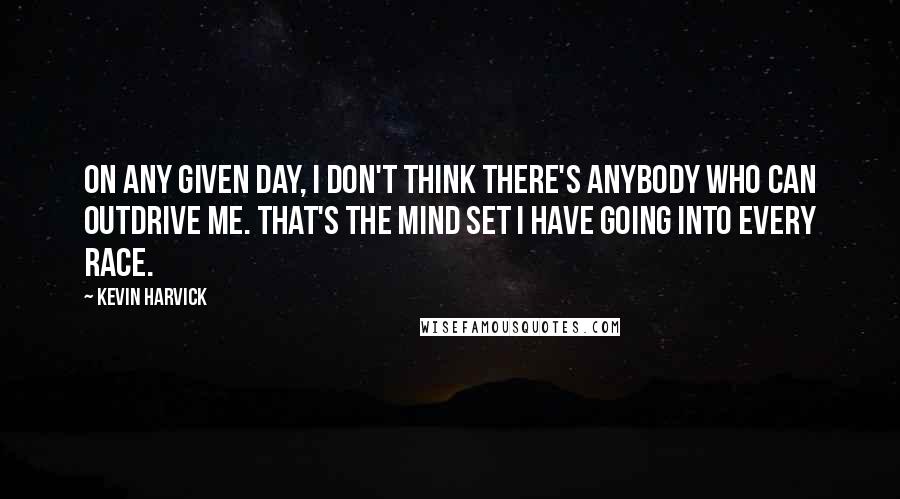 Kevin Harvick Quotes: On any given day, I don't think there's anybody who can outdrive me. That's the mind set I have going into every race.