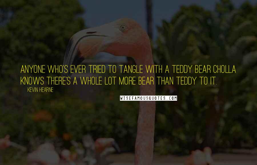 Kevin Hearne Quotes: Anyone who's ever tried to tangle with a teddy bear cholla knows there's a whole lot more bear than teddy to it.