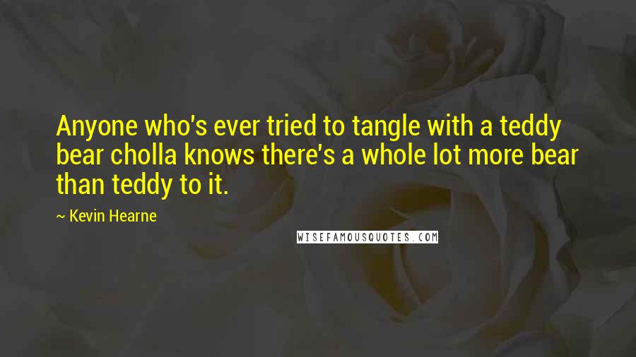 Kevin Hearne Quotes: Anyone who's ever tried to tangle with a teddy bear cholla knows there's a whole lot more bear than teddy to it.