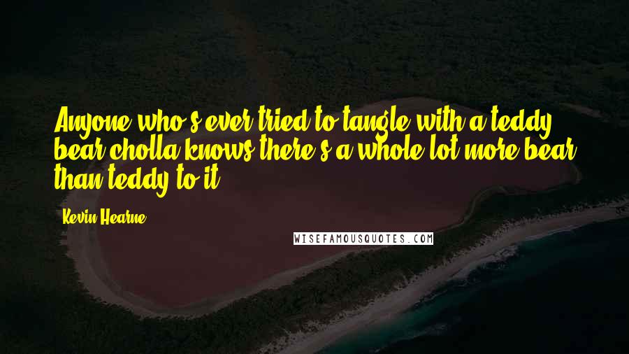 Kevin Hearne Quotes: Anyone who's ever tried to tangle with a teddy bear cholla knows there's a whole lot more bear than teddy to it.