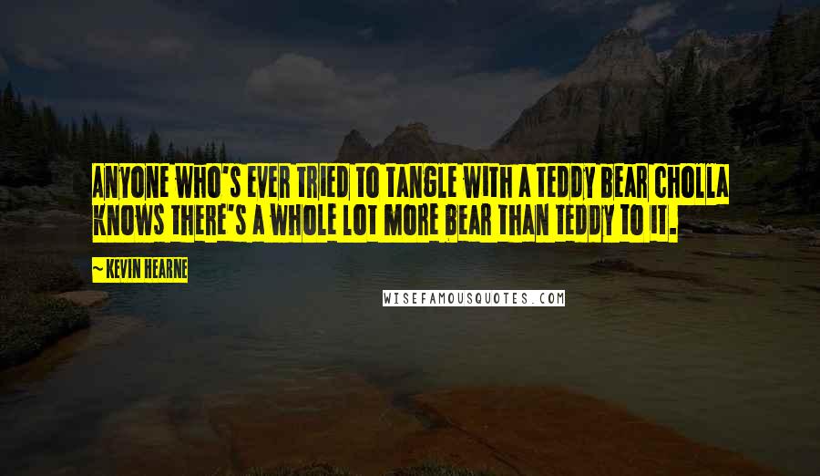 Kevin Hearne Quotes: Anyone who's ever tried to tangle with a teddy bear cholla knows there's a whole lot more bear than teddy to it.