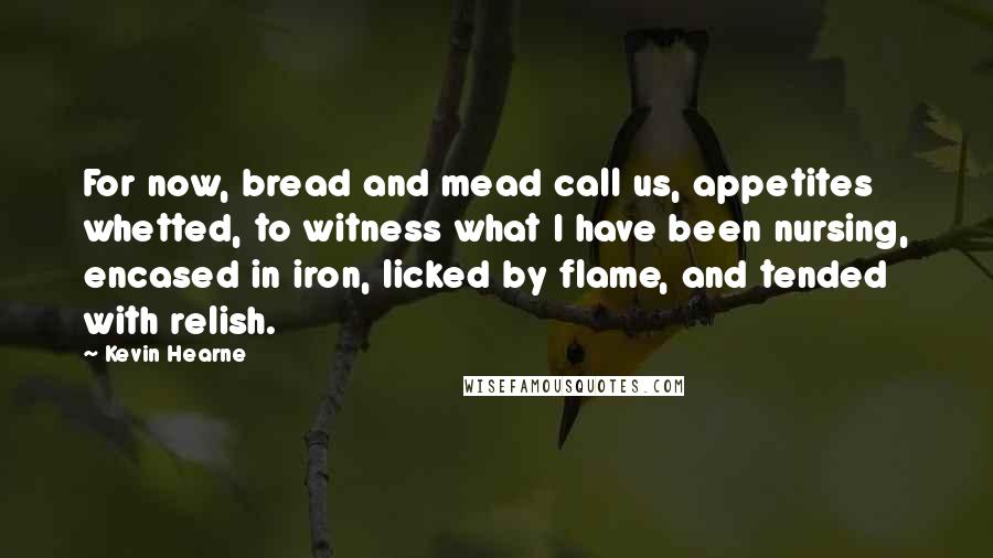 Kevin Hearne Quotes: For now, bread and mead call us, appetites whetted, to witness what I have been nursing, encased in iron, licked by flame, and tended with relish.