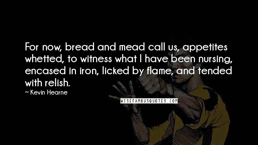 Kevin Hearne Quotes: For now, bread and mead call us, appetites whetted, to witness what I have been nursing, encased in iron, licked by flame, and tended with relish.