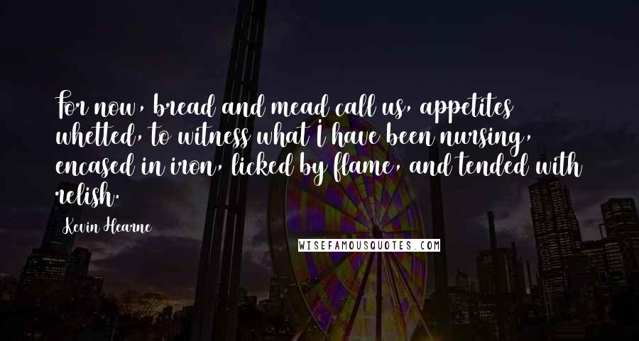 Kevin Hearne Quotes: For now, bread and mead call us, appetites whetted, to witness what I have been nursing, encased in iron, licked by flame, and tended with relish.