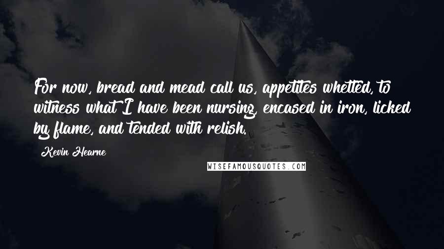 Kevin Hearne Quotes: For now, bread and mead call us, appetites whetted, to witness what I have been nursing, encased in iron, licked by flame, and tended with relish.