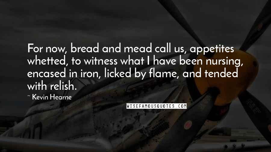 Kevin Hearne Quotes: For now, bread and mead call us, appetites whetted, to witness what I have been nursing, encased in iron, licked by flame, and tended with relish.