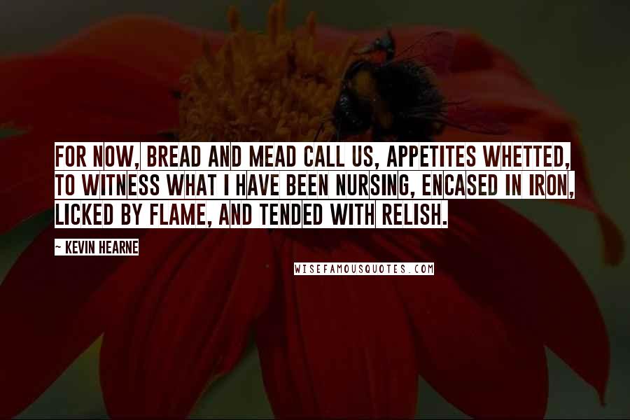 Kevin Hearne Quotes: For now, bread and mead call us, appetites whetted, to witness what I have been nursing, encased in iron, licked by flame, and tended with relish.