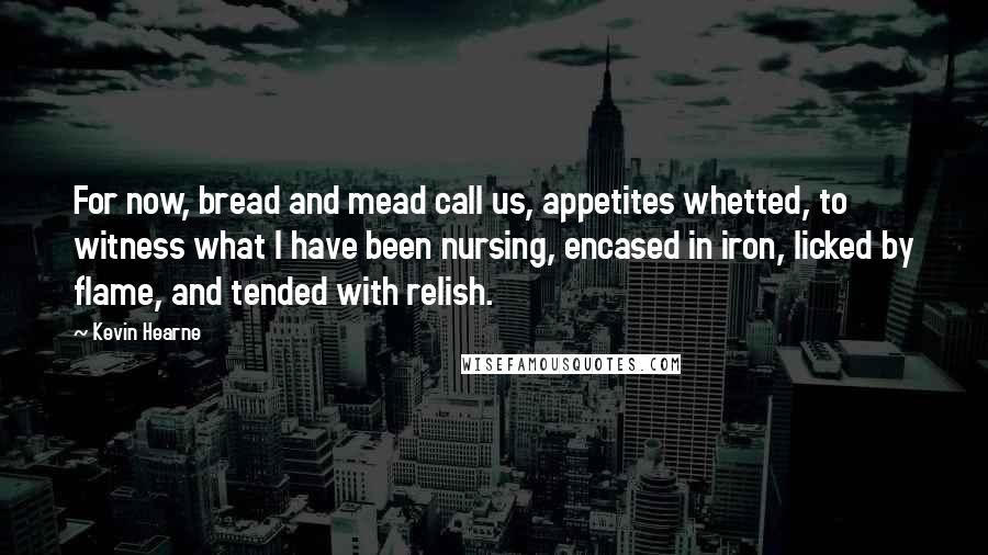 Kevin Hearne Quotes: For now, bread and mead call us, appetites whetted, to witness what I have been nursing, encased in iron, licked by flame, and tended with relish.