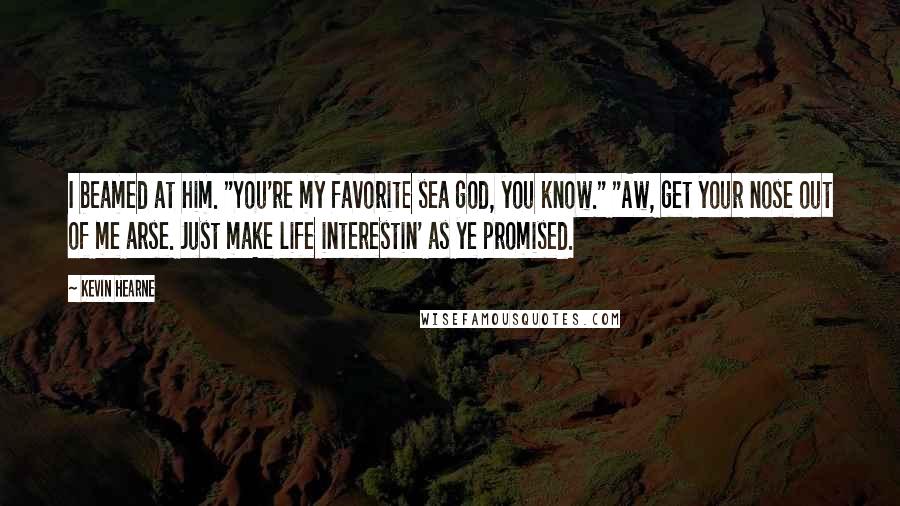 Kevin Hearne Quotes: I beamed at him. "You're my favorite sea god, you know." "Aw, get your nose out of me arse. Just make life interestin' as ye promised.