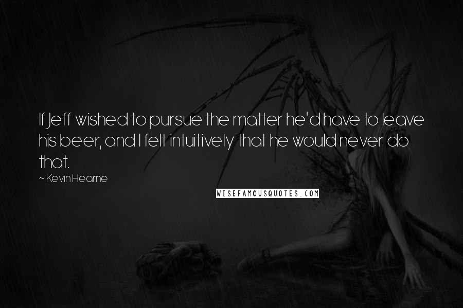 Kevin Hearne Quotes: If Jeff wished to pursue the matter he'd have to leave his beer, and I felt intuitively that he would never do that.