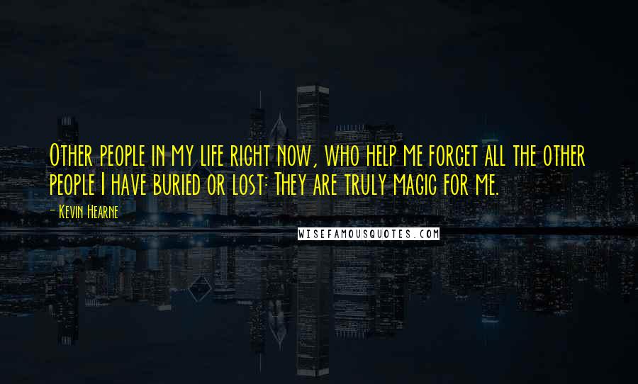 Kevin Hearne Quotes: Other people in my life right now, who help me forget all the other people I have buried or lost: They are truly magic for me.