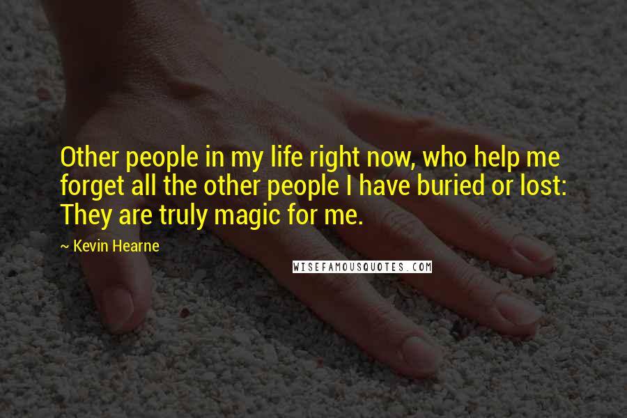 Kevin Hearne Quotes: Other people in my life right now, who help me forget all the other people I have buried or lost: They are truly magic for me.