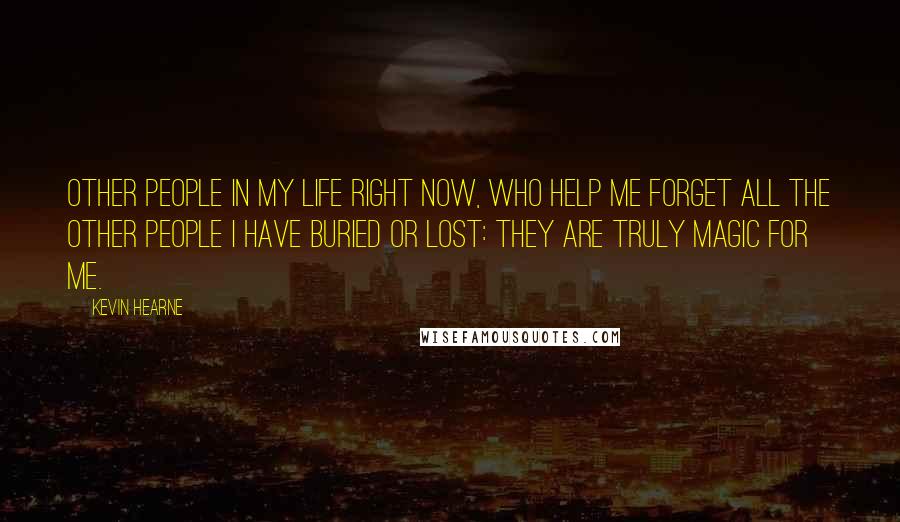 Kevin Hearne Quotes: Other people in my life right now, who help me forget all the other people I have buried or lost: They are truly magic for me.