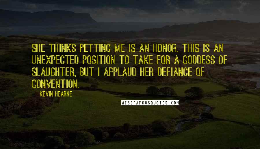 Kevin Hearne Quotes: She thinks petting me is an honor. This is an unexpected position to take for a goddess of slaughter, but I applaud her defiance of convention.
