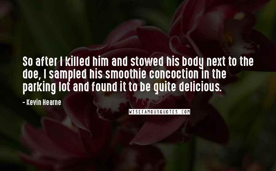 Kevin Hearne Quotes: So after I killed him and stowed his body next to the doe, I sampled his smoothie concoction in the parking lot and found it to be quite delicious.