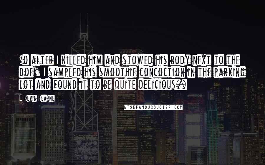 Kevin Hearne Quotes: So after I killed him and stowed his body next to the doe, I sampled his smoothie concoction in the parking lot and found it to be quite delicious.