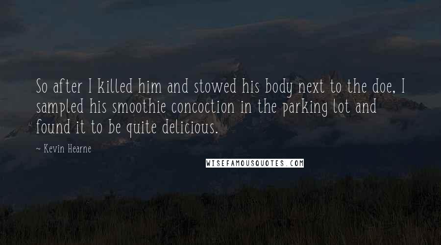 Kevin Hearne Quotes: So after I killed him and stowed his body next to the doe, I sampled his smoothie concoction in the parking lot and found it to be quite delicious.