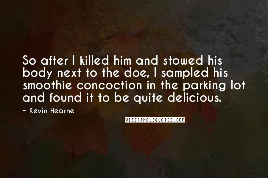 Kevin Hearne Quotes: So after I killed him and stowed his body next to the doe, I sampled his smoothie concoction in the parking lot and found it to be quite delicious.