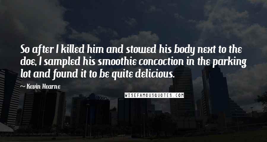 Kevin Hearne Quotes: So after I killed him and stowed his body next to the doe, I sampled his smoothie concoction in the parking lot and found it to be quite delicious.