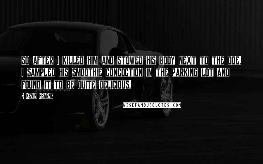 Kevin Hearne Quotes: So after I killed him and stowed his body next to the doe, I sampled his smoothie concoction in the parking lot and found it to be quite delicious.