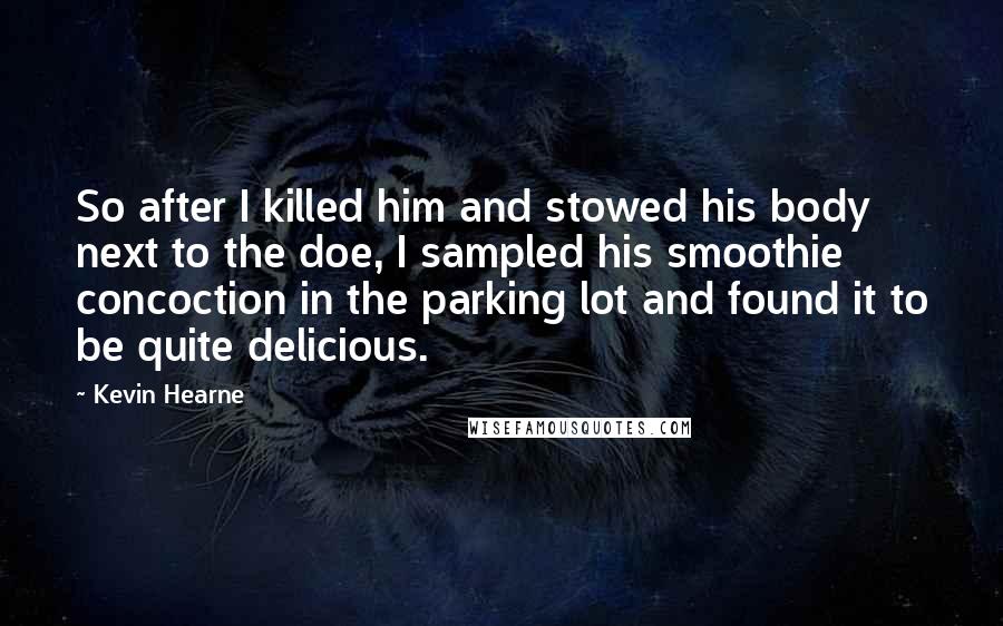 Kevin Hearne Quotes: So after I killed him and stowed his body next to the doe, I sampled his smoothie concoction in the parking lot and found it to be quite delicious.