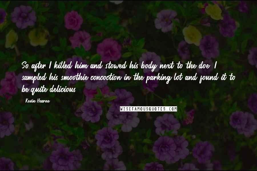 Kevin Hearne Quotes: So after I killed him and stowed his body next to the doe, I sampled his smoothie concoction in the parking lot and found it to be quite delicious.