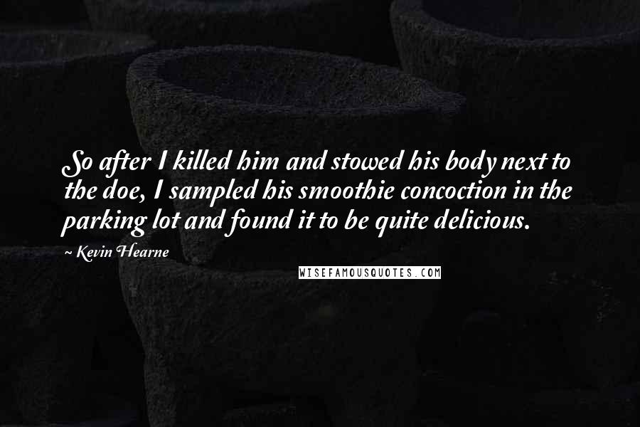 Kevin Hearne Quotes: So after I killed him and stowed his body next to the doe, I sampled his smoothie concoction in the parking lot and found it to be quite delicious.