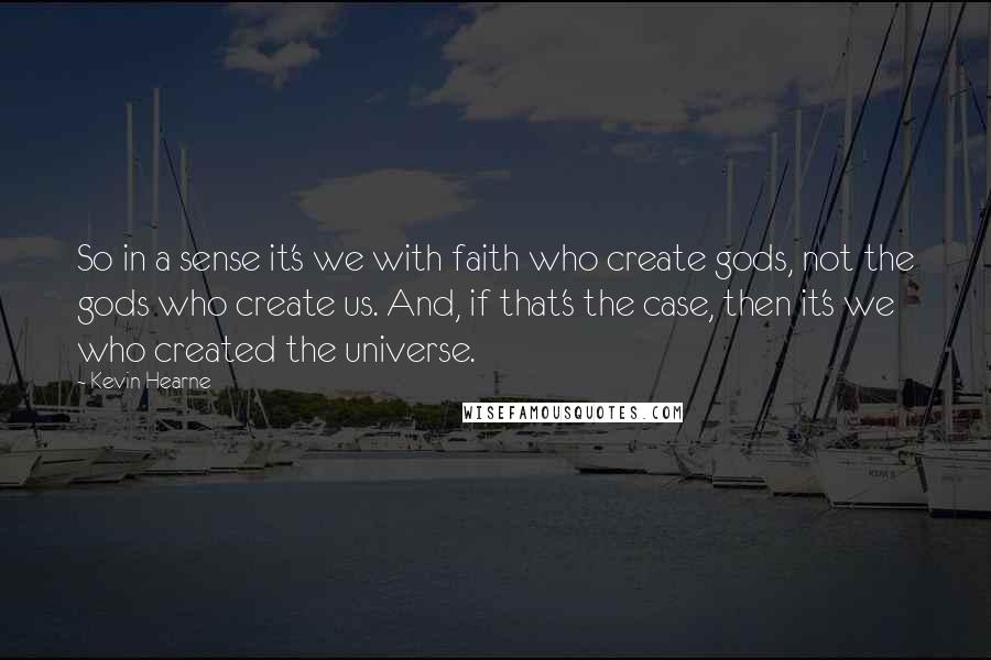 Kevin Hearne Quotes: So in a sense it's we with faith who create gods, not the gods who create us. And, if that's the case, then it's we who created the universe.