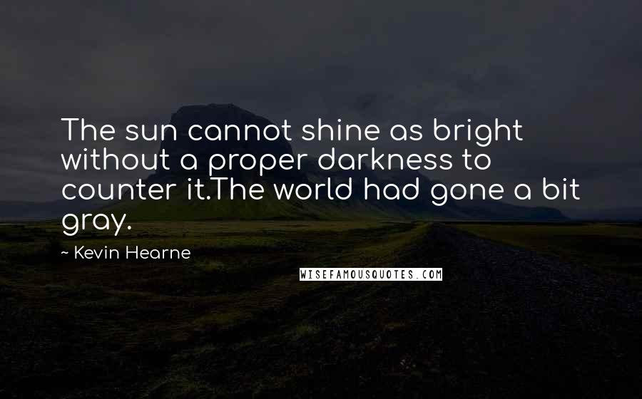 Kevin Hearne Quotes: The sun cannot shine as bright without a proper darkness to counter it.The world had gone a bit gray.