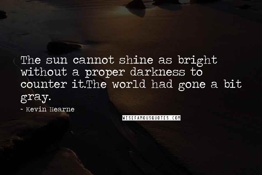 Kevin Hearne Quotes: The sun cannot shine as bright without a proper darkness to counter it.The world had gone a bit gray.