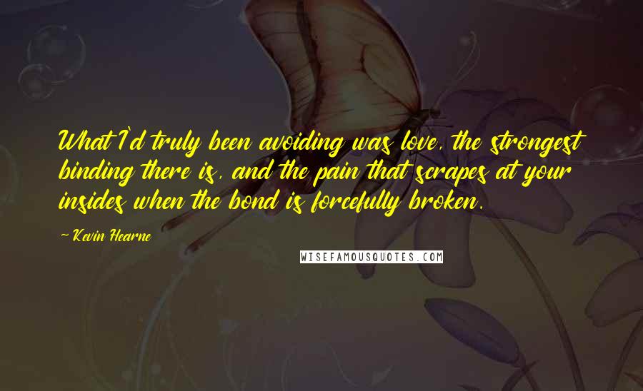 Kevin Hearne Quotes: What I'd truly been avoiding was love, the strongest binding there is, and the pain that scrapes at your insides when the bond is forcefully broken.