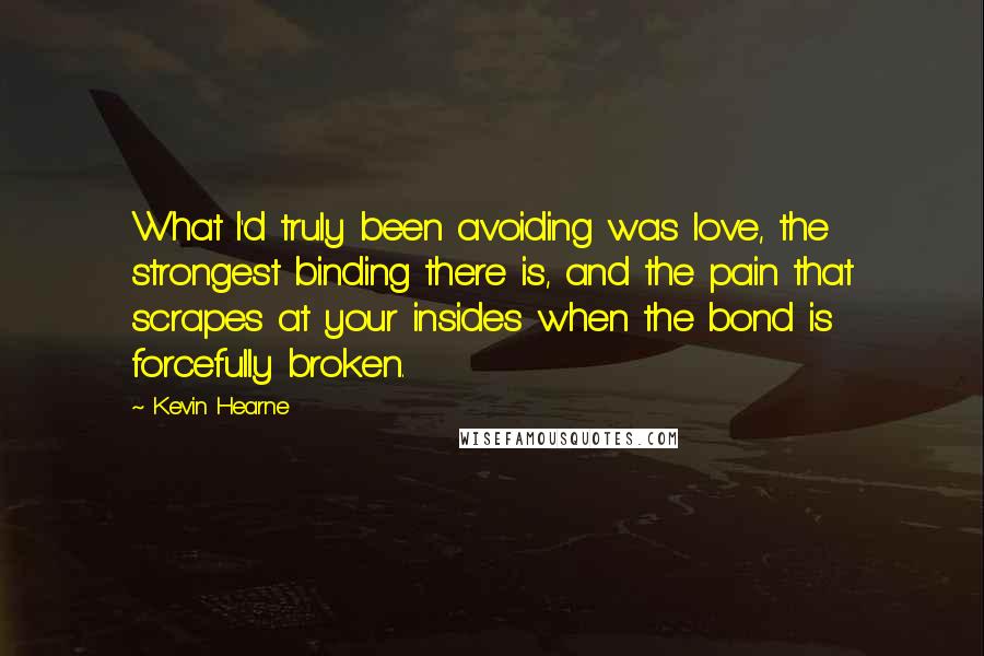 Kevin Hearne Quotes: What I'd truly been avoiding was love, the strongest binding there is, and the pain that scrapes at your insides when the bond is forcefully broken.