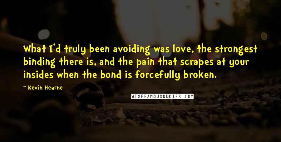 Kevin Hearne Quotes: What I'd truly been avoiding was love, the strongest binding there is, and the pain that scrapes at your insides when the bond is forcefully broken.