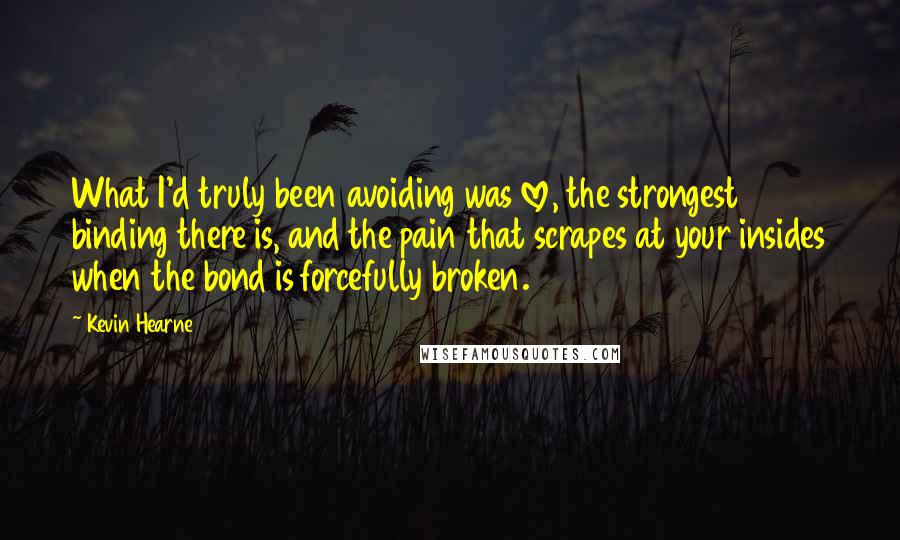 Kevin Hearne Quotes: What I'd truly been avoiding was love, the strongest binding there is, and the pain that scrapes at your insides when the bond is forcefully broken.