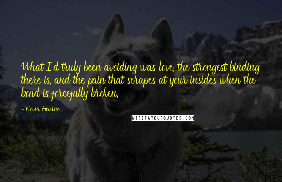 Kevin Hearne Quotes: What I'd truly been avoiding was love, the strongest binding there is, and the pain that scrapes at your insides when the bond is forcefully broken.