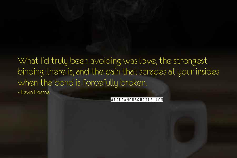 Kevin Hearne Quotes: What I'd truly been avoiding was love, the strongest binding there is, and the pain that scrapes at your insides when the bond is forcefully broken.