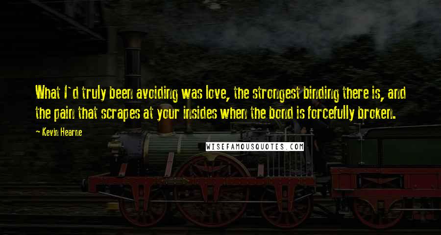 Kevin Hearne Quotes: What I'd truly been avoiding was love, the strongest binding there is, and the pain that scrapes at your insides when the bond is forcefully broken.