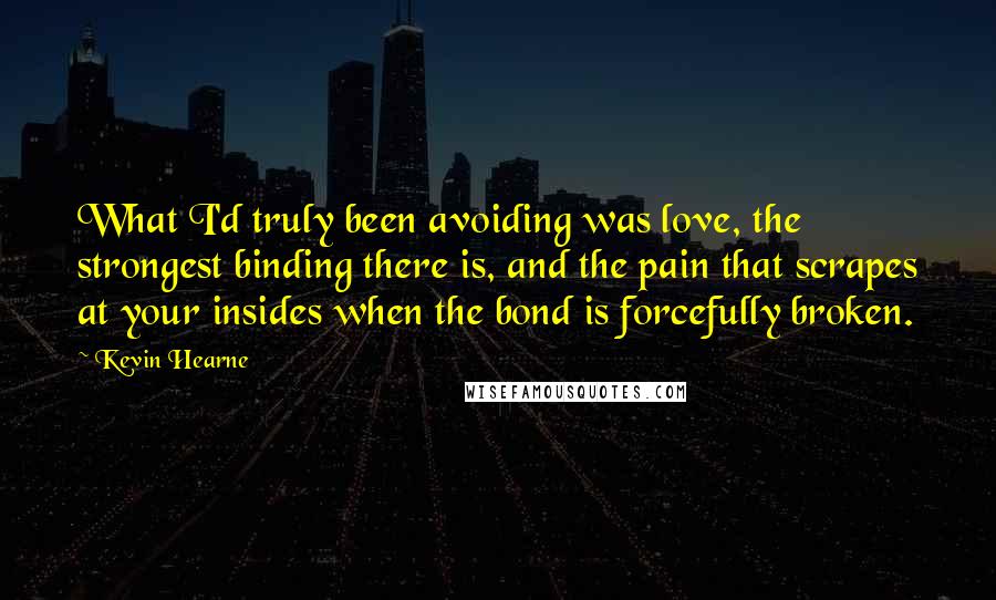 Kevin Hearne Quotes: What I'd truly been avoiding was love, the strongest binding there is, and the pain that scrapes at your insides when the bond is forcefully broken.