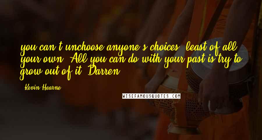 Kevin Hearne Quotes: you can't unchoose anyone's choices, least of all your own. All you can do with your past is try to grow out of it. Darren