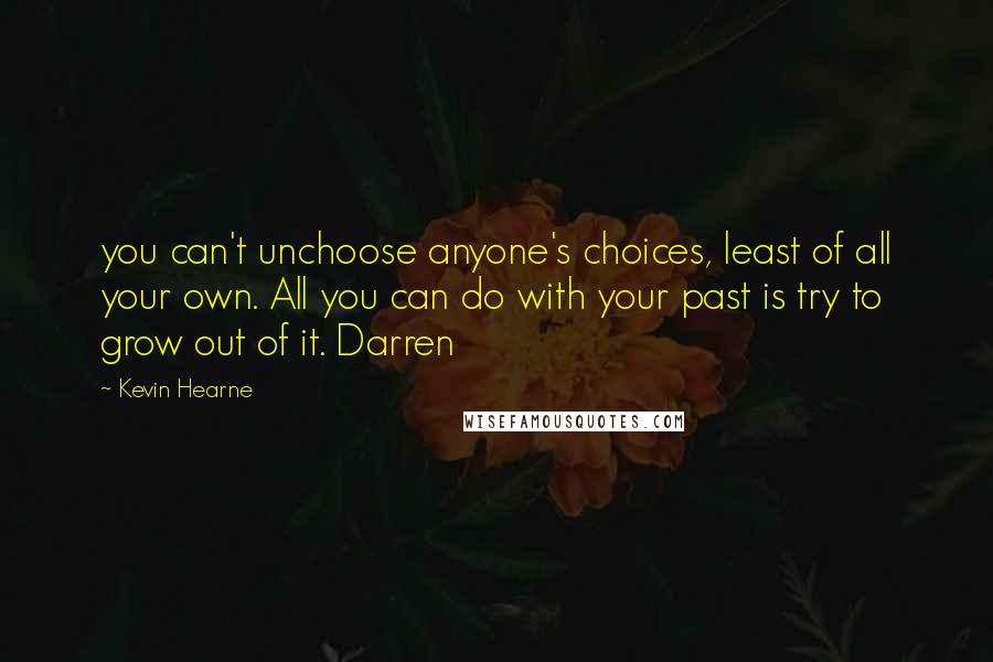 Kevin Hearne Quotes: you can't unchoose anyone's choices, least of all your own. All you can do with your past is try to grow out of it. Darren