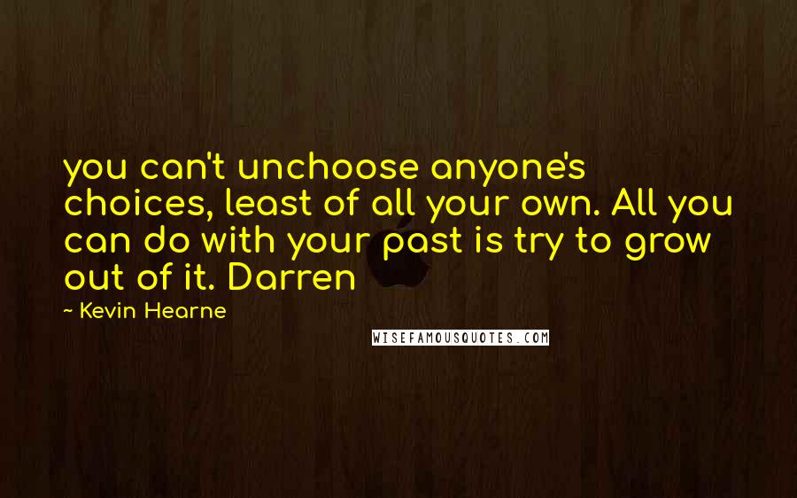 Kevin Hearne Quotes: you can't unchoose anyone's choices, least of all your own. All you can do with your past is try to grow out of it. Darren