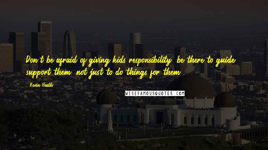 Kevin Heath Quotes: Don't be afraid of giving kids responsibility, be there to guide & support them, not just to do things for them